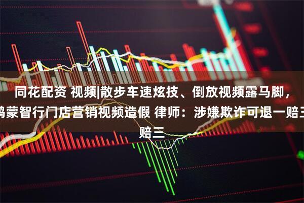 同花配资 视频|散步车速炫技、倒放视频露马脚，鸿蒙智行门店营销视频造假 律师：涉嫌欺诈可退一赔三