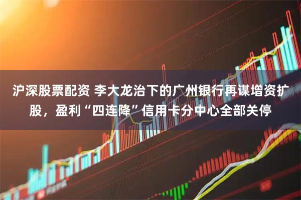 沪深股票配资 李大龙治下的广州银行再谋增资扩股，盈利“四连降”信用卡分中心全部关停