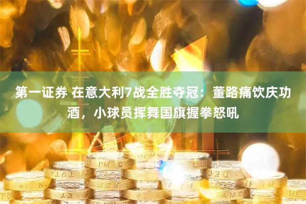 第一证券 在意大利7战全胜夺冠：董路痛饮庆功酒，小球员挥舞国旗握拳怒吼