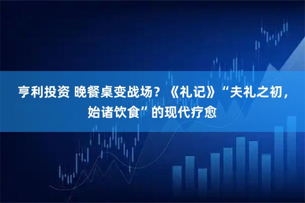 亨利投资 晚餐桌变战场？《礼记》“夫礼之初，始诸饮食”的现代疗愈