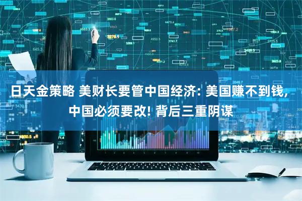 日天金策略 美财长要管中国经济: 美国赚不到钱, 中国必须要改! 背后三重阴谋