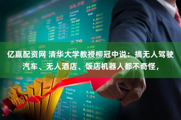 亿赢配资网 清华大学教授柳冠中说：搞无人驾驶汽车、无人酒店、饭店机器人都不奇怪，