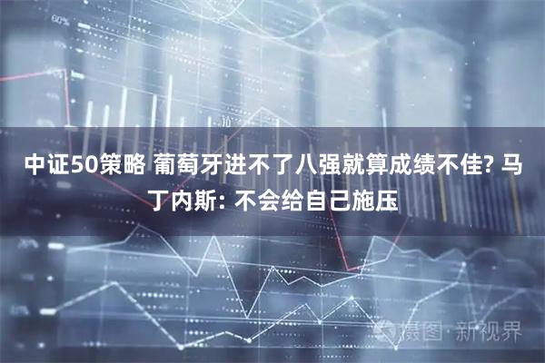中证50策略 葡萄牙进不了八强就算成绩不佳? 马丁内斯: 不会给自己施压