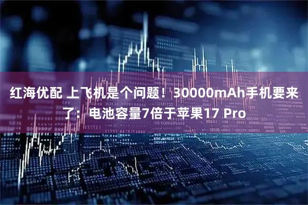 红海优配 上飞机是个问题！30000mAh手机要来了：电池容量7倍于苹果17 Pro