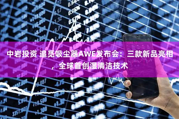 中岩投资 追觅吸尘器AWE发布会：三款新品亮相，全球首创湿清洁技术