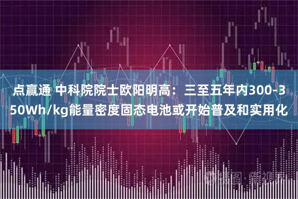 点赢通 中科院院士欧阳明高：三至五年内300-350Wh/kg能量密度固态电池或开始普及和实用化