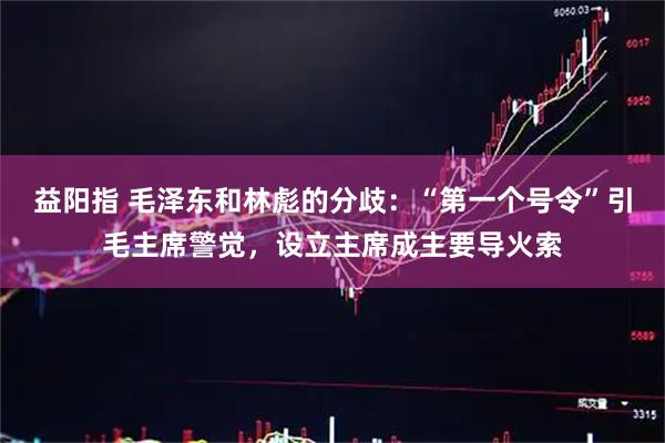 益阳指 毛泽东和林彪的分歧：“第一个号令”引毛主席警觉，设立主席成主要导火索