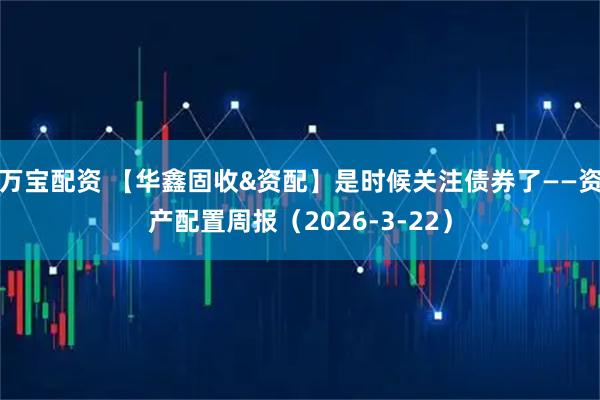 万宝配资 【华鑫固收&资配】是时候关注债券了——资产配置周报（2026-3-22）