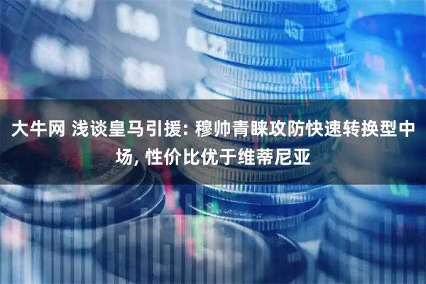 大牛网 浅谈皇马引援: 穆帅青睐攻防快速转换型中场, 性价比优于维蒂尼亚