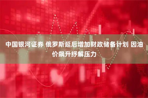 中国银河证券 俄罗斯延后增加财政储备计划 因油价飙升纾解压力