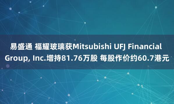 易盛通 福耀玻璃获Mitsubishi UFJ Financial Group, Inc.增持81.76万股 每股作价约60.7港元