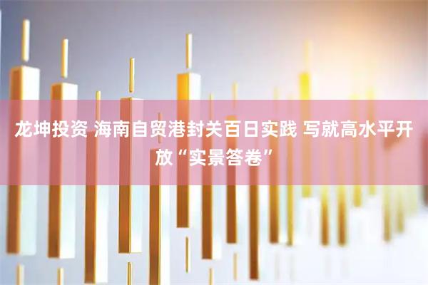 龙坤投资 海南自贸港封关百日实践 写就高水平开放“实景答卷”