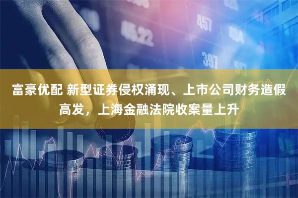 富豪优配 新型证券侵权涌现、上市公司财务造假高发，上海金融法院收案量上升