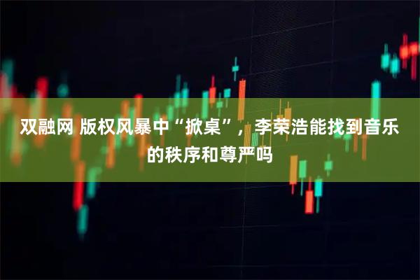 双融网 版权风暴中“掀桌”，李荣浩能找到音乐的秩序和尊严吗