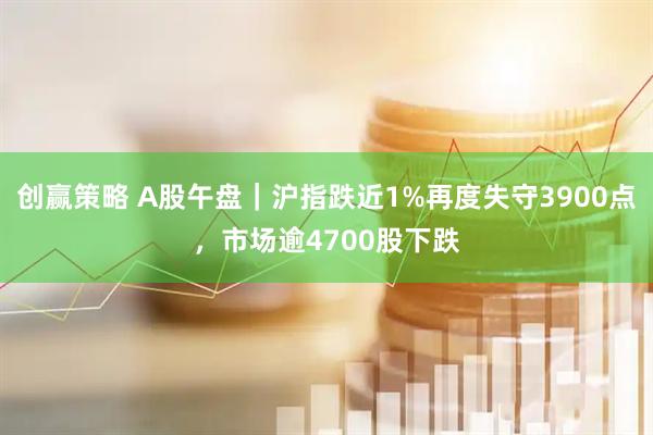 创赢策略 A股午盘｜沪指跌近1%再度失守3900点，市场逾4700股下跌