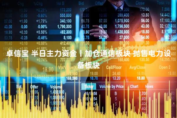 卓信宝 半日主力资金丨加仓通信板块 抛售电力设备板块