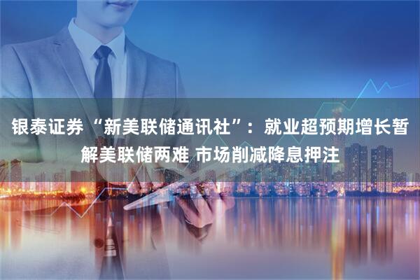 银泰证券 “新美联储通讯社”：就业超预期增长暂解美联储两难 市场削减降息押注