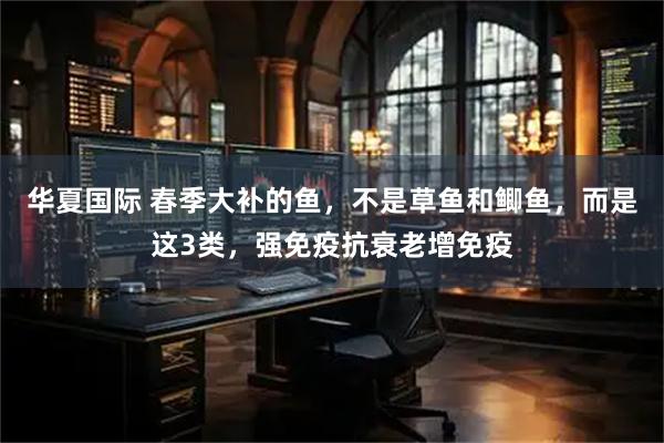 华夏国际 春季大补的鱼，不是草鱼和鲫鱼，而是这3类，强免疫抗衰老增免疫