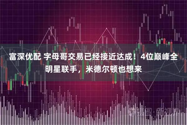富深优配 字母哥交易已经接近达成！4位巅峰全明星联手，米德尔顿也想来