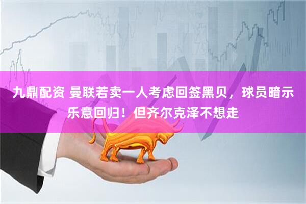 九鼎配资 曼联若卖一人考虑回签黑贝，球员暗示乐意回归！但齐尔克泽不想走