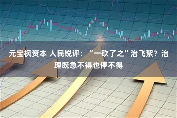 元宝枫资本 人民锐评：“一砍了之”治飞絮？治理既急不得也停不得