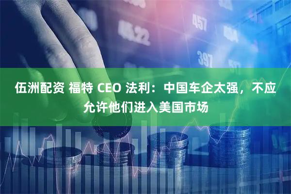 伍洲配资 福特 CEO 法利：中国车企太强，不应允许他们进入美国市场