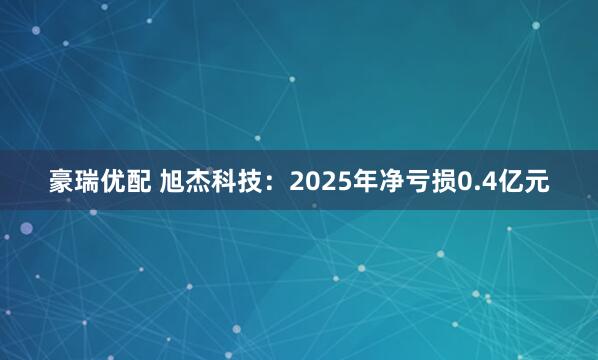 豪瑞优配 旭杰科技:2025年净亏损0.4亿元