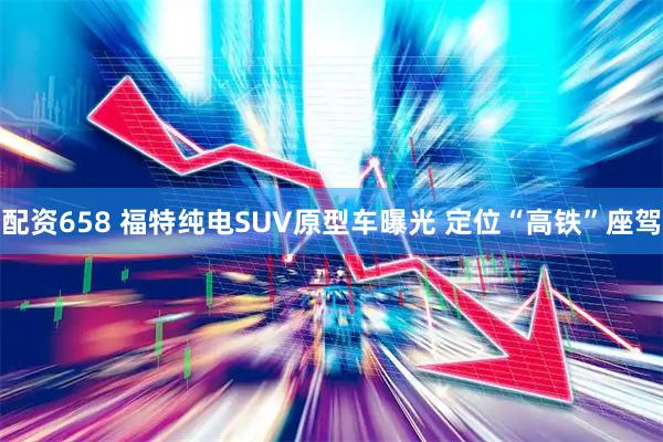 配资658 福特纯电SUV原型车曝光 定位“高铁”座驾