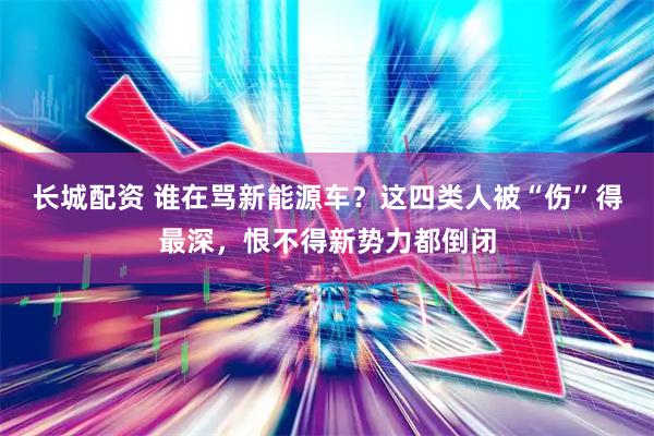 长城配资 谁在骂新能源车?这四类人被“伤”得最深,恨不得新势力都倒闭