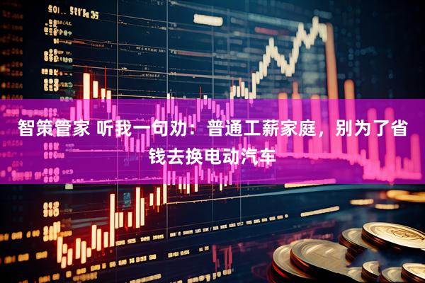 智策管家 听我一句劝:普通工薪家庭,别为了省钱去换电动汽车