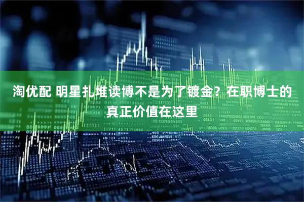 淘优配 明星扎堆读博不是为了镀金？在职博士的真正价值在这里