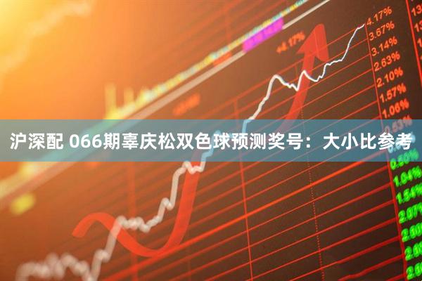 沪深配 066期辜庆松双色球预测奖号：大小比参考
