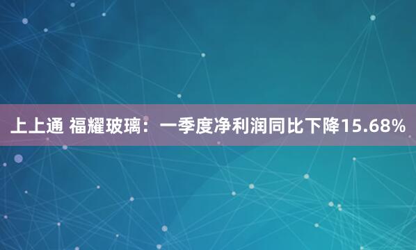 上上通 福耀玻璃：一季度净利润同比下降15.68%
