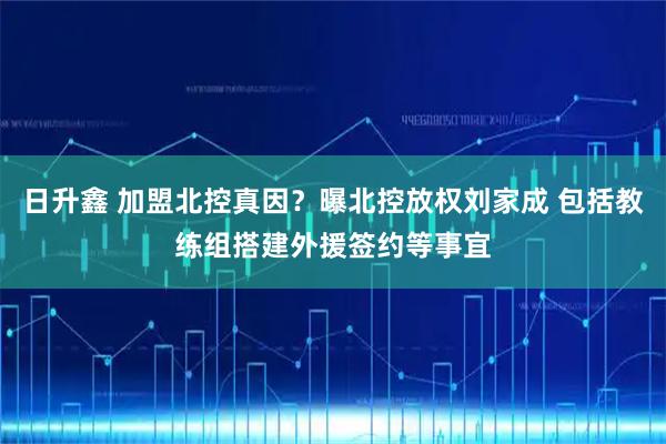 日升鑫 加盟北控真因？曝北控放权刘家成 包括教练组搭建外援签约等事宜