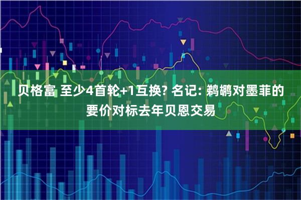 贝格富 至少4首轮+1互换? 名记: 鹈鹕对墨菲的要价对标去年贝恩交易