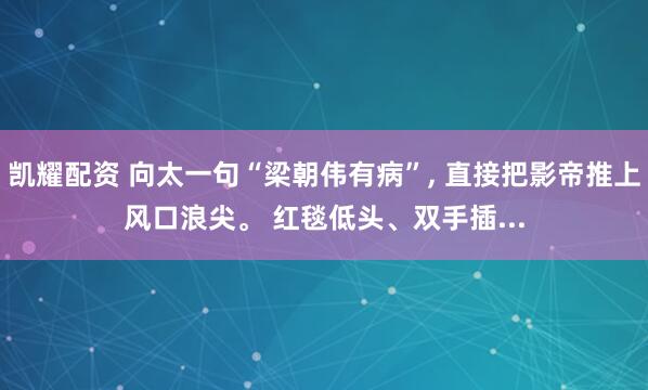 凯耀配资 向太一句“梁朝伟有病”, 直接把影帝推上风口浪尖。 红毯低头、双手插...