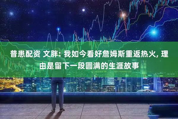 普患配资 文胖: 我如今看好詹姆斯重返热火, 理由是留下一段圆满的生涯故事
