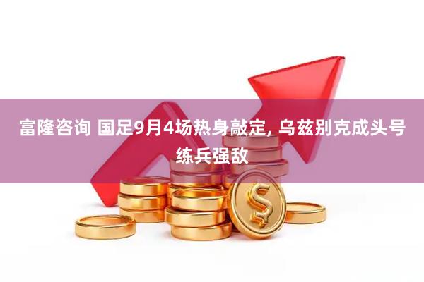 富隆咨询 国足9月4场热身敲定, 乌兹别克成头号练兵强敌