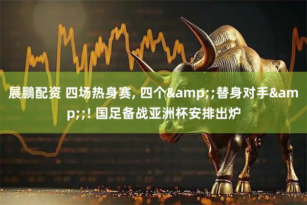 展鵬配资 四场热身赛, 四个&;替身对手&;! 国足备战亚洲杯安排出炉