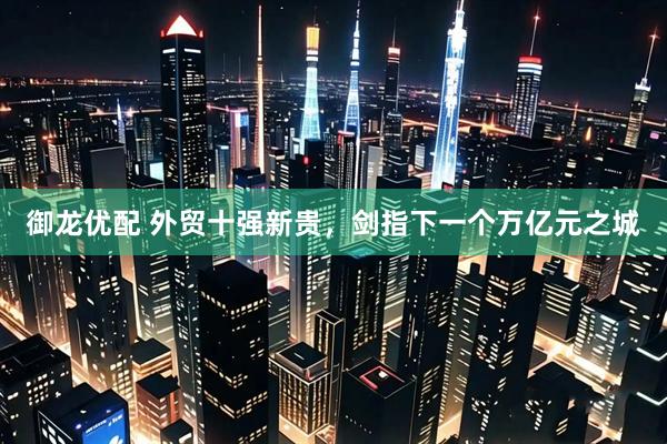御龙优配 外贸十强新贵，剑指下一个万亿元之城