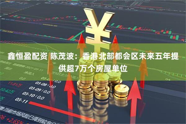 鑫恒盈配资 陈茂波：香港北部都会区未来五年提供超7万个房屋单位